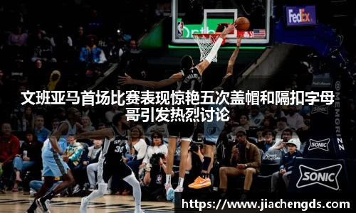 文班亚马首场比赛表现惊艳五次盖帽和隔扣字母哥引发热烈讨论